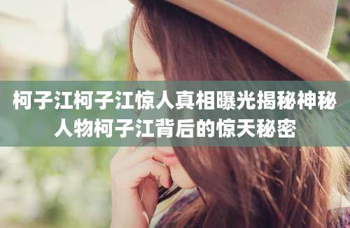 柯子江柯子江惊人真相曝光揭秘神秘人物柯子江背后的惊天秘密