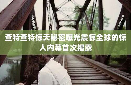 查特查特惊天秘密曝光震惊全球的惊人内幕首次揭露