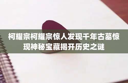柯耀宗柯耀宗惊人发现千年古墓惊现神秘宝藏揭开历史之谜