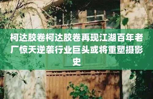 柯达胶卷柯达胶卷再现江湖百年老厂惊天逆袭行业巨头或将重塑摄影史