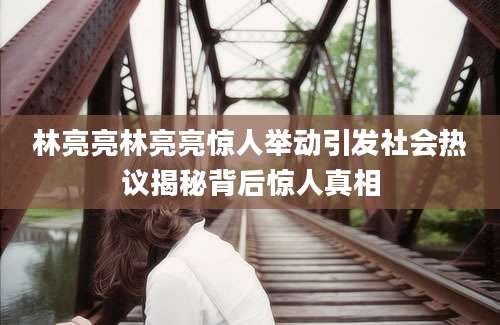 林亮亮林亮亮惊人举动引发社会热议揭秘背后惊人真相