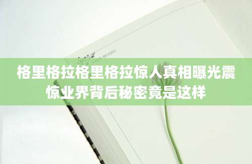 格里格拉格里格拉惊人真相曝光震惊业界背后秘密竟是这样