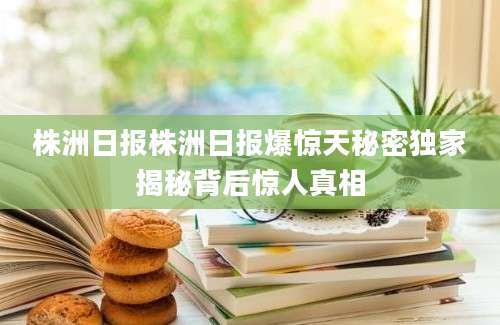 株洲日报株洲日报爆惊天秘密独家揭秘背后惊人真相