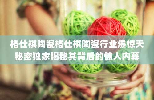 格仕祺陶瓷格仕祺陶瓷行业爆惊天秘密独家揭秘其背后的惊人内幕