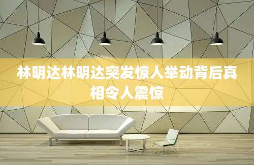 林明达林明达突发惊人举动背后真相令人震惊