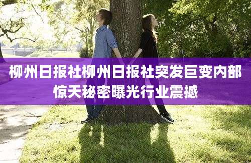 柳州日报社柳州日报社突发巨变内部惊天秘密曝光行业震撼
