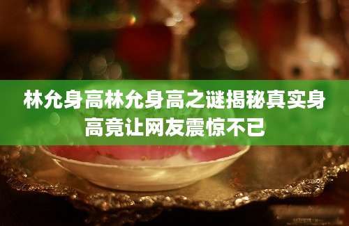 林允身高林允身高之谜揭秘真实身高竟让网友震惊不已