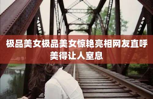 极品美女极品美女惊艳亮相网友直呼美得让人窒息