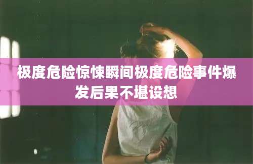 极度危险惊悚瞬间极度危险事件爆发后果不堪设想
