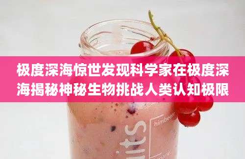 极度深海惊世发现科学家在极度深海揭秘神秘生物挑战人类认知极限