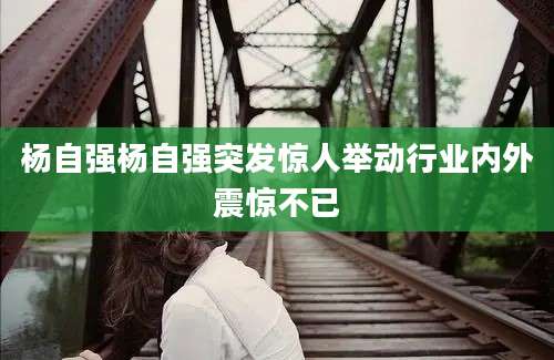 杨自强杨自强突发惊人举动行业内外震惊不已