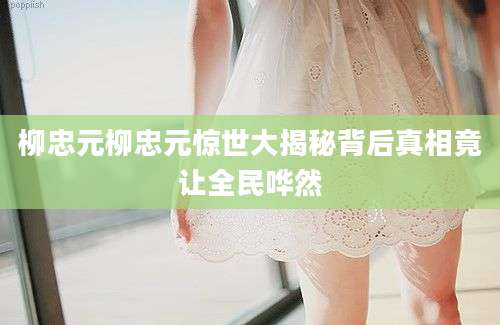 柳忠元柳忠元惊世大揭秘背后真相竟让全民哗然