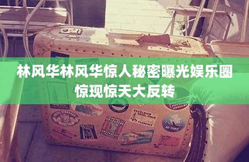 林风华林风华惊人秘密曝光娱乐圈惊现惊天大反转