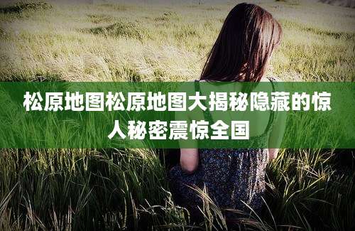 松原地图松原地图大揭秘隐藏的惊人秘密震惊全国