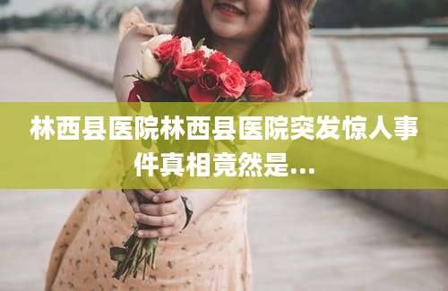 林西县医院林西县医院突发惊人事件真相竟然是...
