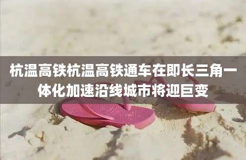 杭温高铁杭温高铁通车在即长三角一体化加速沿线城市将迎巨变