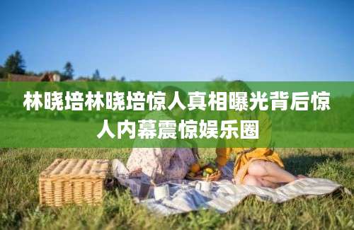 林晓培林晓培惊人真相曝光背后惊人内幕震惊娱乐圈