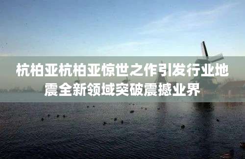 杭柏亚杭柏亚惊世之作引发行业地震全新领域突破震撼业界