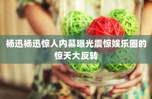 杨迅杨迅惊人内幕曝光震惊娱乐圈的惊天大反转