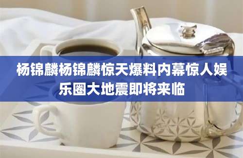 杨锦麟杨锦麟惊天爆料内幕惊人娱乐圈大地震即将来临