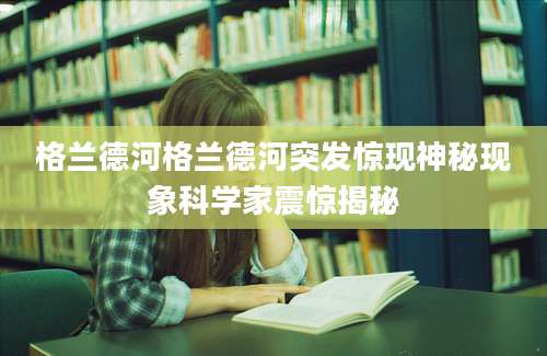 格兰德河格兰德河突发惊现神秘现象科学家震惊揭秘
