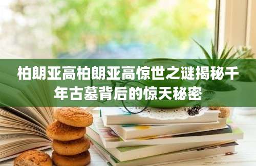 柏朗亚高柏朗亚高惊世之谜揭秘千年古墓背后的惊天秘密