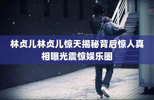 林贞儿林贞儿惊天揭秘背后惊人真相曝光震惊娱乐圈