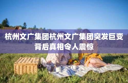 杭州文广集团杭州文广集团突发巨变背后真相令人震惊