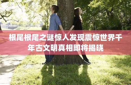 根尾根尾之谜惊人发现震惊世界千年古文明真相即将揭晓