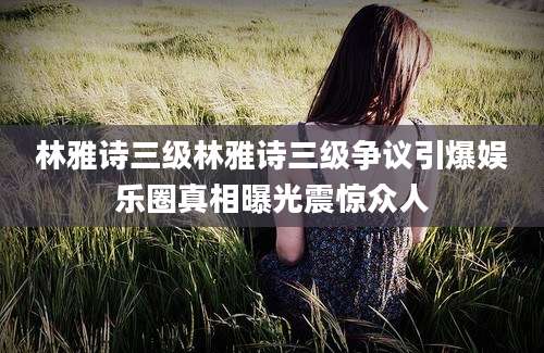 林雅诗三级林雅诗三级争议引爆娱乐圈真相曝光震惊众人