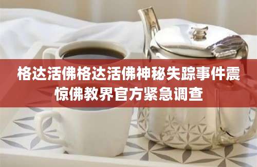 格达活佛格达活佛神秘失踪事件震惊佛教界官方紧急调查