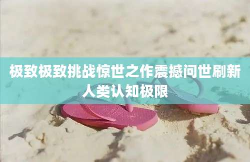 极致极致挑战惊世之作震撼问世刷新人类认知极限