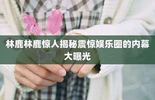 林鹿林鹿惊人揭秘震惊娱乐圈的内幕大曝光