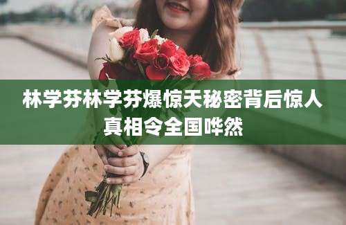 林学芬林学芬爆惊天秘密背后惊人真相令全国哗然
