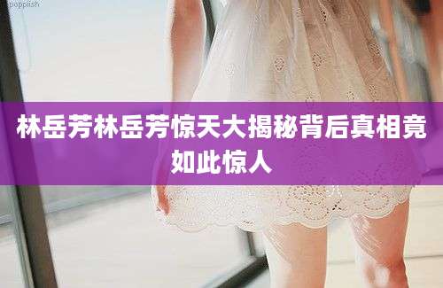 林岳芳林岳芳惊天大揭秘背后真相竟如此惊人
