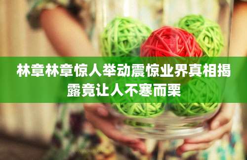 林章林章惊人举动震惊业界真相揭露竟让人不寒而栗