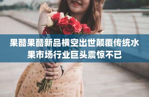 果酷果酷新品横空出世颠覆传统水果市场行业巨头震惊不已