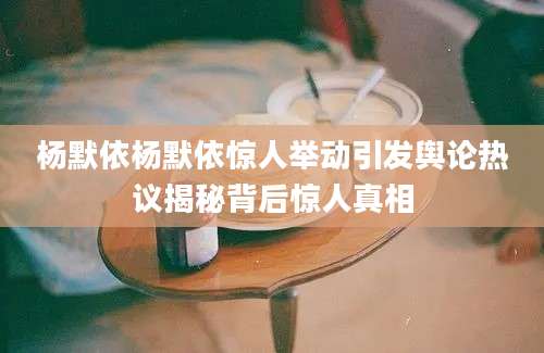 杨默依杨默依惊人举动引发舆论热议揭秘背后惊人真相