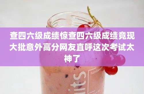查四六级成绩惊查四六级成绩竟现大批意外高分网友直呼这次考试太神了