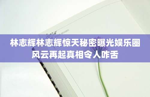 林志辉林志辉惊天秘密曝光娱乐圈风云再起真相令人咋舌