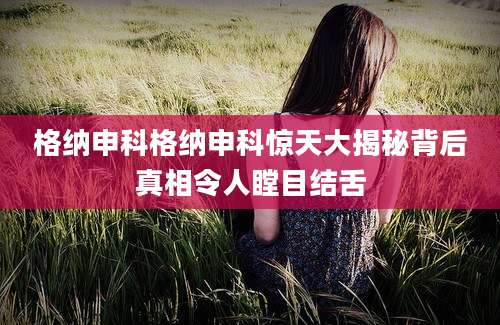格纳申科格纳申科惊天大揭秘背后真相令人瞠目结舌