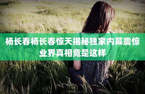 杨长春杨长春惊天揭秘独家内幕震惊业界真相竟是这样