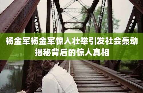 杨金军杨金军惊人壮举引发社会轰动揭秘背后的惊人真相