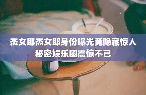 杰女郎杰女郎身份曝光竟隐藏惊人秘密娱乐圈震惊不已