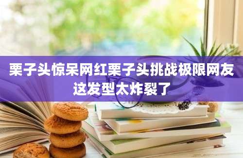 栗子头惊呆网红栗子头挑战极限网友这发型太炸裂了