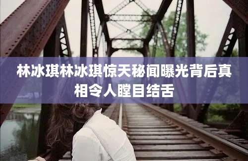 林冰琪林冰琪惊天秘闻曝光背后真相令人瞠目结舌