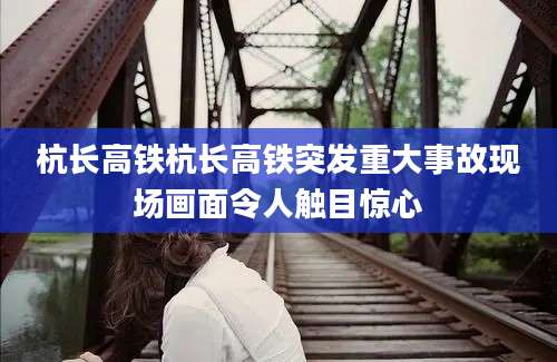 杭长高铁杭长高铁突发重大事故现场画面令人触目惊心
