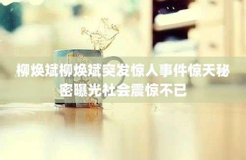 柳焕斌柳焕斌突发惊人事件惊天秘密曝光社会震惊不已