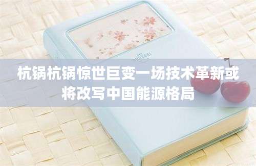 杭锅杭锅惊世巨变一场技术革新或将改写中国能源格局