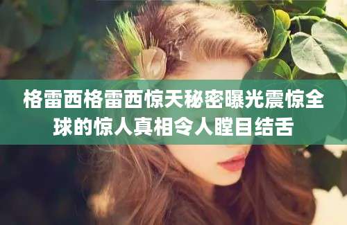 格雷西格雷西惊天秘密曝光震惊全球的惊人真相令人瞠目结舌